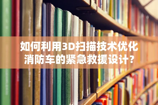 如何利用3D扫描技术优化消防车的紧急救援设计？