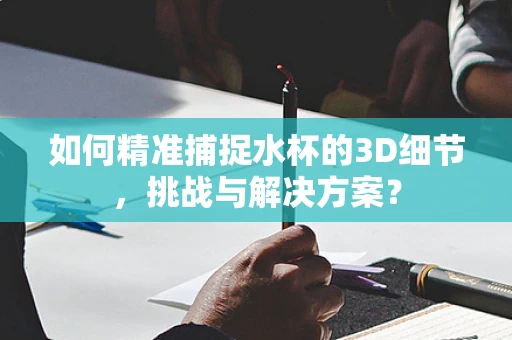 如何精准捕捉水杯的3D细节，挑战与解决方案？