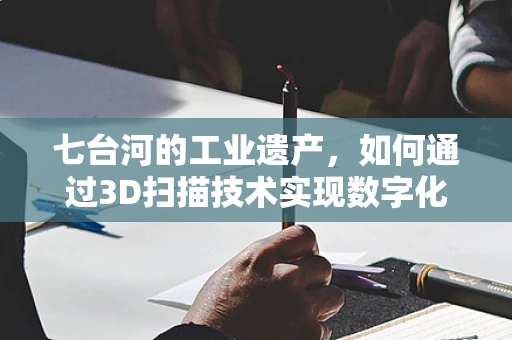 七台河的工业遗产，如何通过3D扫描技术实现数字化保护？