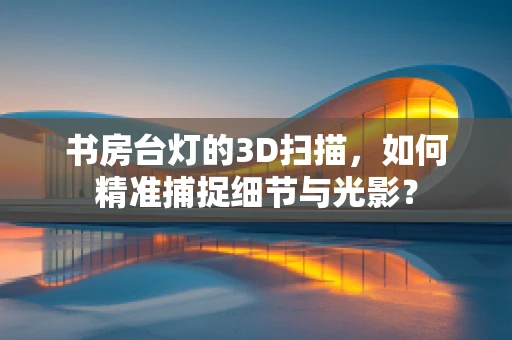 书房台灯的3D扫描，如何精准捕捉细节与光影？