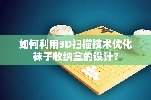 如何利用3D扫描技术优化袜子收纳盒的设计？