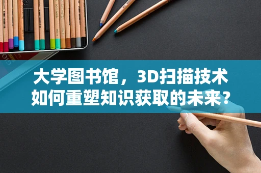 大学图书馆，3D扫描技术如何重塑知识获取的未来？