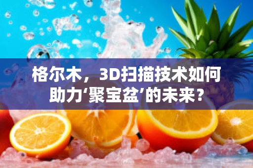 格尔木，3D扫描技术如何助力‘聚宝盆’的未来？