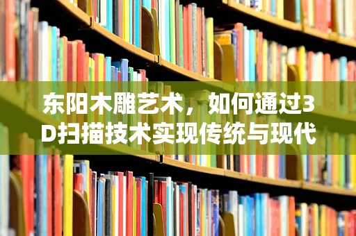 东阳木雕艺术，如何通过3D扫描技术实现传统与现代的完美融合？