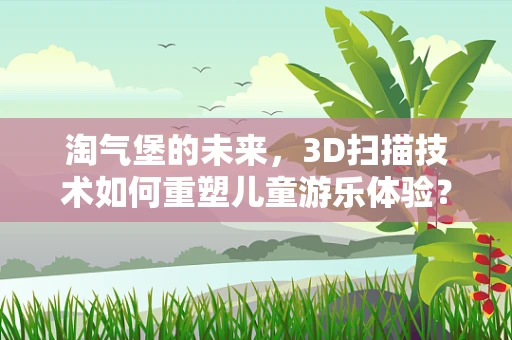 淘气堡的未来，3D扫描技术如何重塑儿童游乐体验？