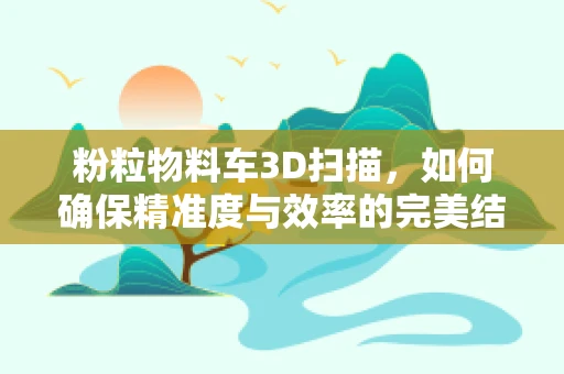 粉粒物料车3D扫描，如何确保精准度与效率的完美结合？