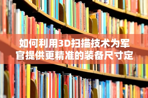 如何利用3D扫描技术为军官提供更精准的装备尺寸定制？