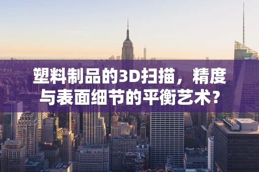 塑料制品的3D扫描，精度与表面细节的平衡艺术？