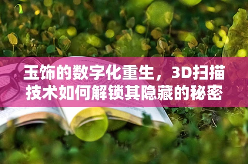 玉饰的数字化重生，3D扫描技术如何解锁其隐藏的秘密？