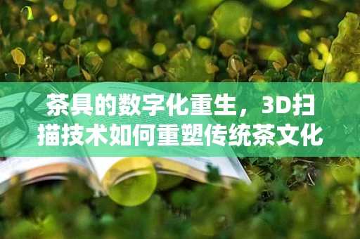 茶具的数字化重生，3D扫描技术如何重塑传统茶文化的现代体验？