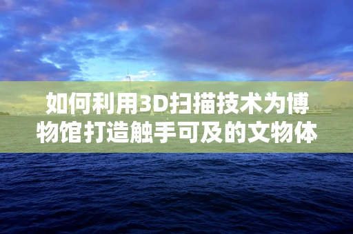 如何利用3D扫描技术为博物馆打造触手可及的文物体验？