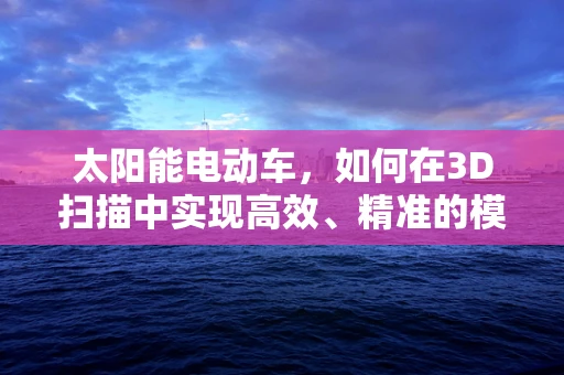 太阳能电动车，如何在3D扫描中实现高效、精准的模型构建？