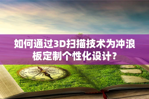 如何通过3D扫描技术为冲浪板定制个性化设计？