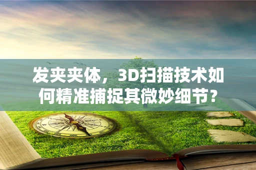 发夹夹体，3D扫描技术如何精准捕捉其微妙细节？