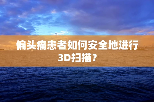 偏头痛患者如何安全地进行3D扫描？