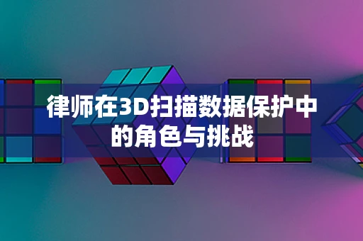 律师在3D扫描数据保护中的角色与挑战