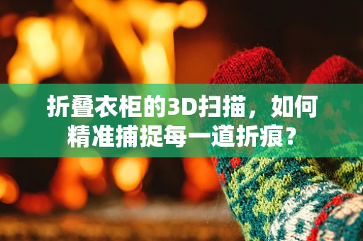 折叠衣柜的3D扫描，如何精准捕捉每一道折痕？