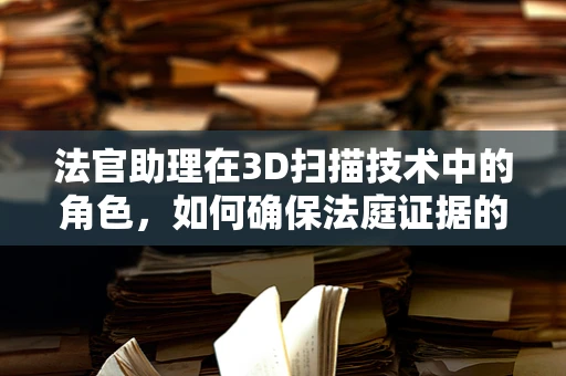 法官助理在3D扫描技术中的角色，如何确保法庭证据的准确性和公正性？