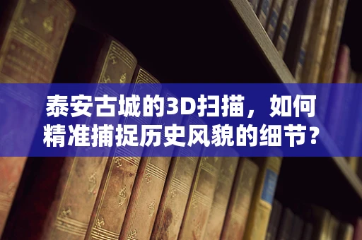 泰安古城的3D扫描，如何精准捕捉历史风貌的细节？