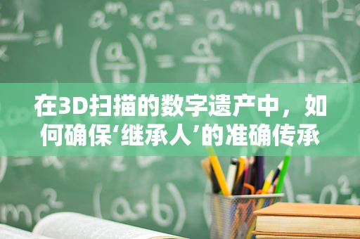 在3D扫描的数字遗产中，如何确保‘继承人’的准确传承？