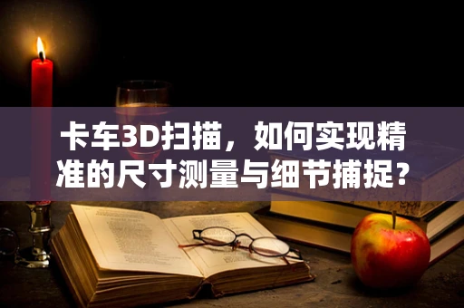 卡车3D扫描，如何实现精准的尺寸测量与细节捕捉？