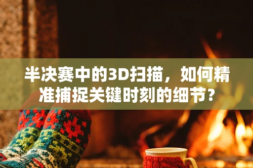 半决赛中的3D扫描，如何精准捕捉关键时刻的细节？