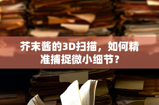 芥末酱的3D扫描，如何精准捕捉微小细节？