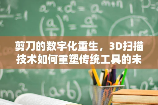 剪刀的数字化重生，3D扫描技术如何重塑传统工具的未来？