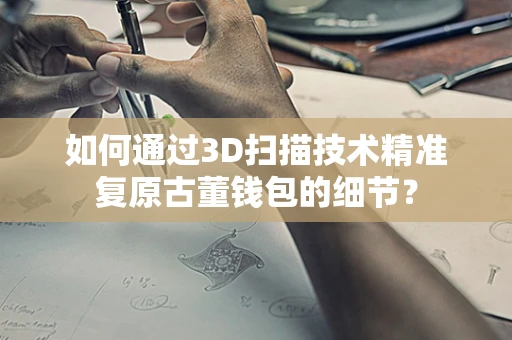 如何通过3D扫描技术精准复原古董钱包的细节？