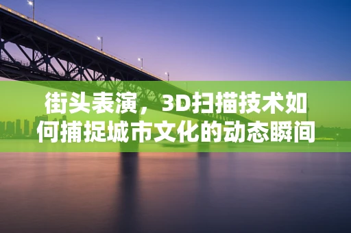 街头表演，3D扫描技术如何捕捉城市文化的动态瞬间？