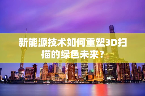 新能源技术如何重塑3D扫描的绿色未来？