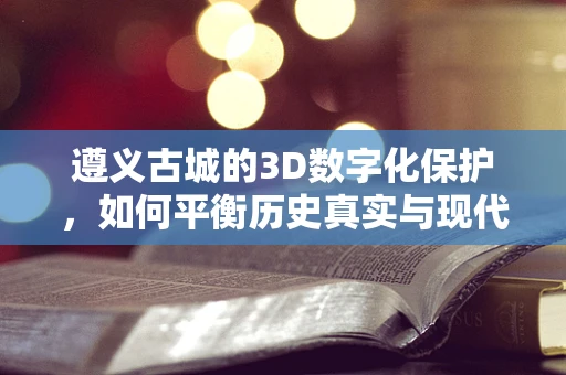 遵义古城的3D数字化保护，如何平衡历史真实与现代技术的融合？