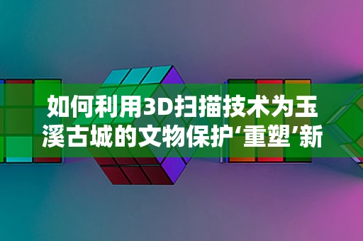 如何利用3D扫描技术为玉溪古城的文物保护‘重塑’新生？