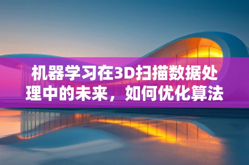 机器学习在3D扫描数据处理中的未来，如何优化算法以提升精度？