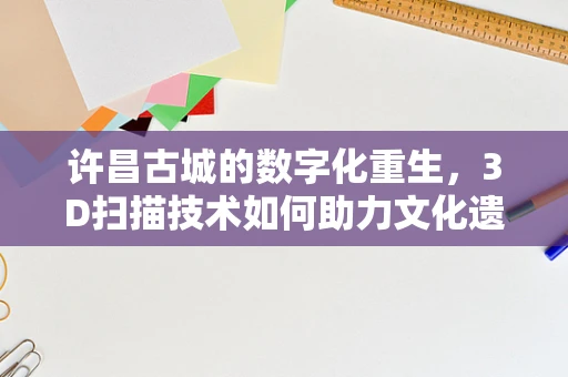 许昌古城的数字化重生，3D扫描技术如何助力文化遗产保护？