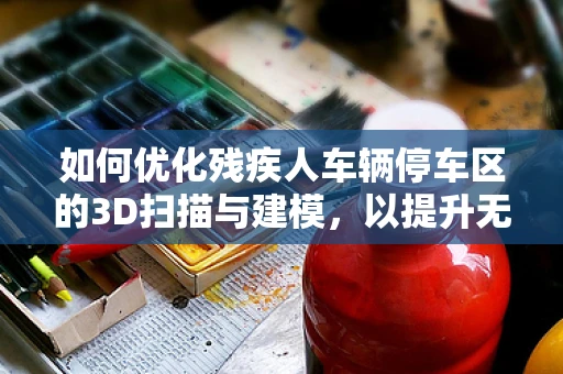 如何优化残疾人车辆停车区的3D扫描与建模，以提升无障碍环境？