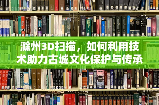 滁州3D扫描，如何利用技术助力古城文化保护与传承？