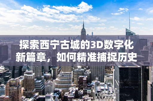 探索西宁古城的3D数字化新篇章，如何精准捕捉历史建筑的细节？