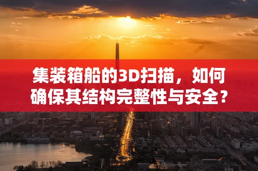 集装箱船的3D扫描，如何确保其结构完整性与安全？