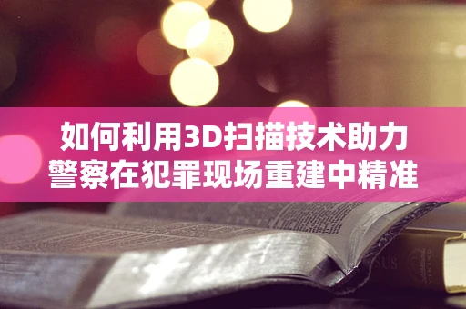 如何利用3D扫描技术助力警察在犯罪现场重建中精准取证？