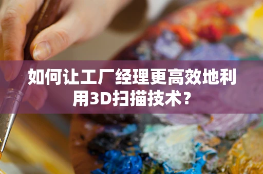 如何让工厂经理更高效地利用3D扫描技术？