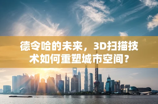 德令哈的未来，3D扫描技术如何重塑城市空间？