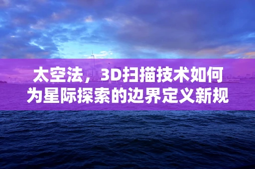 太空法，3D扫描技术如何为星际探索的边界定义新规则？