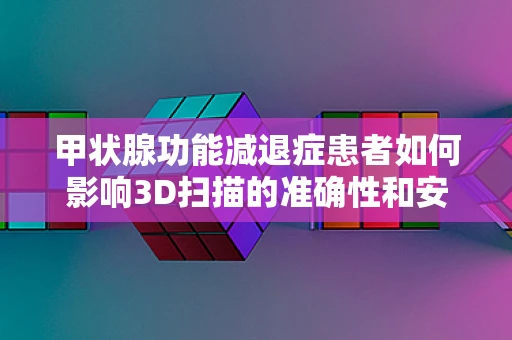 甲状腺功能减退症患者如何影响3D扫描的准确性和安全性？