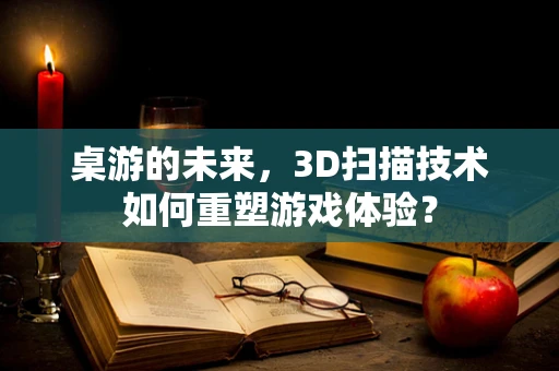 桌游的未来，3D扫描技术如何重塑游戏体验？