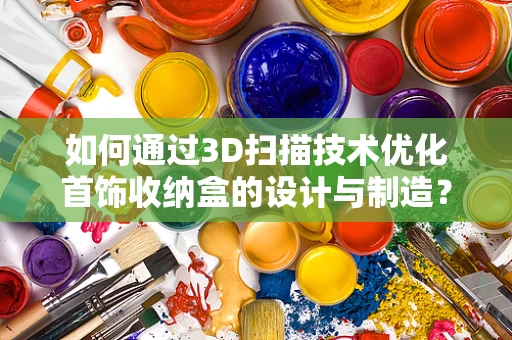 如何通过3D扫描技术优化首饰收纳盒的设计与制造？