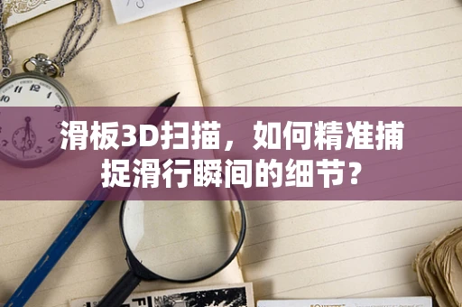 滑板3D扫描，如何精准捕捉滑行瞬间的细节？