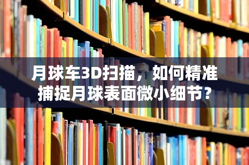 月球车3D扫描，如何精准捕捉月球表面微小细节？