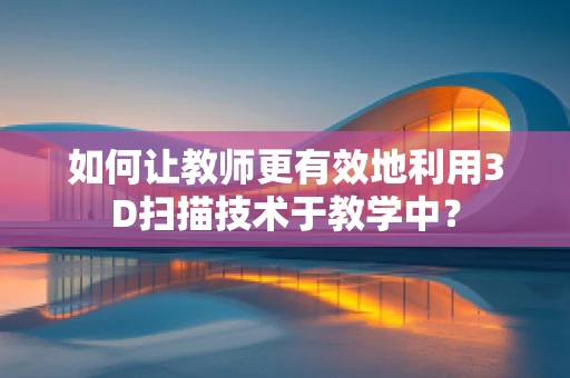 如何让教师更有效地利用3D扫描技术于教学中？