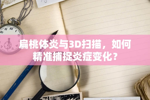 扁桃体炎与3D扫描，如何精准捕捉炎症变化？